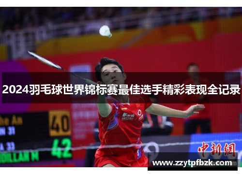 2024羽毛球世界锦标赛最佳选手精彩表现全记录 2024羽毛球世界锦标赛最佳选手精彩表现全记录