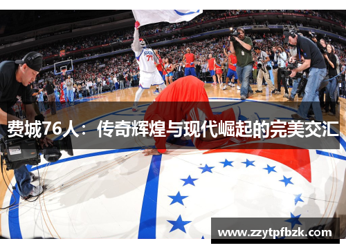 费城76人:传奇辉煌与现代崛起的完美交汇 费城76人:传奇辉煌与现代崛起的完美交汇