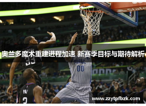 奥兰多魔术重建进程加速 新赛季目标与期待解析