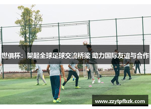世俱杯：架起全球足球交流桥梁 助力国际友谊与合作
