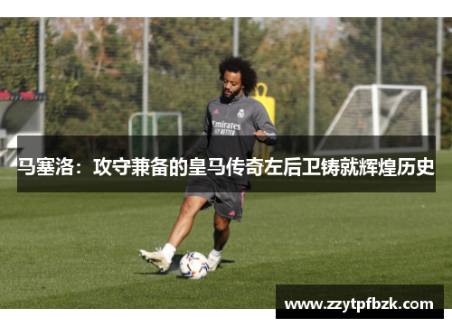 马塞洛：攻守兼备的皇马传奇左后卫铸就辉煌历史