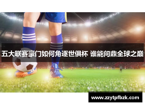 五大联赛豪门如何角逐世俱杯 谁能问鼎全球之巅