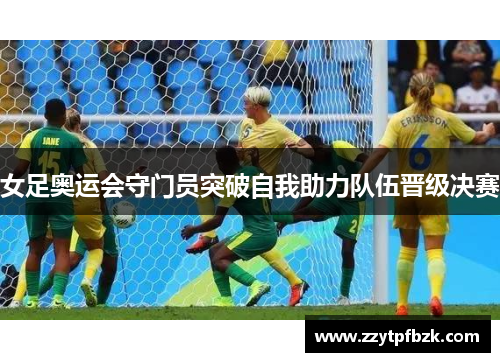 女足奥运会守门员突破自我助力队伍晋级决赛